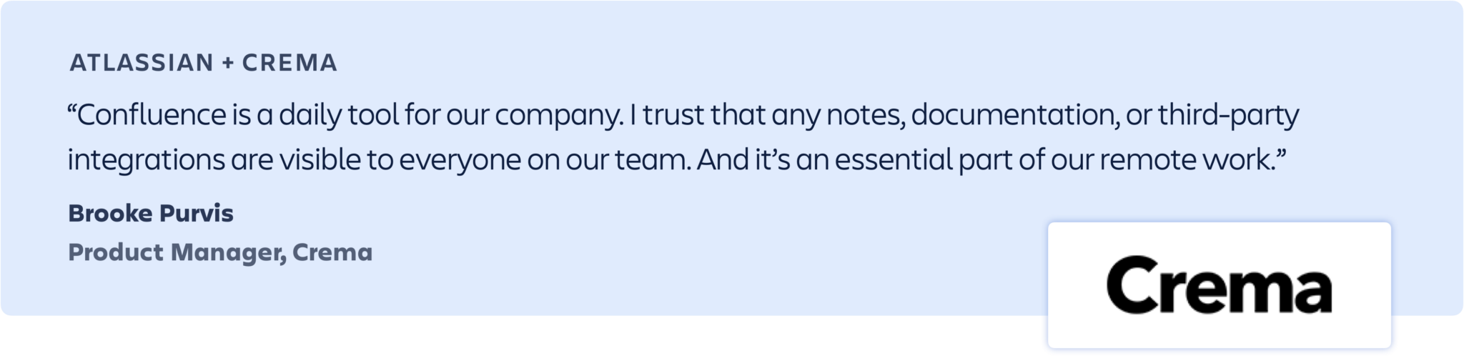 “Confluence is a daily tool for our company. I trust that any notes, documentation, or third-party integrations are visible to everyone on our team. And it’s an essential part of our remote work.” -Brooke Purvis, Product Manager, Crema