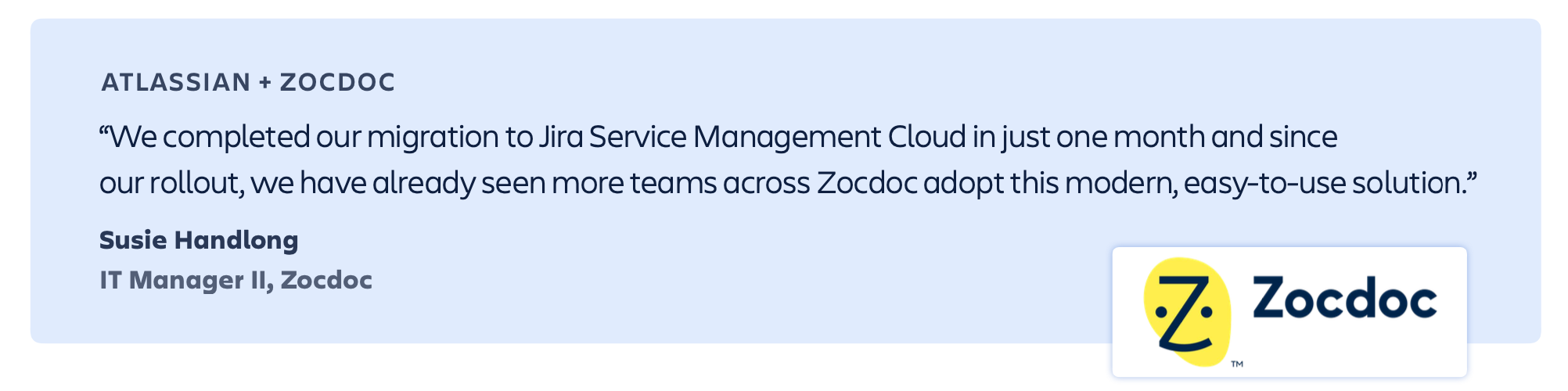“We completed our migration to Jira Service Management Cloud in just one month and since our rollout, we have already seen more teams across Zocdoc adopt this modern, easy-to-use solution.” – Susie Handlong, IT Manager II, Zocdoc