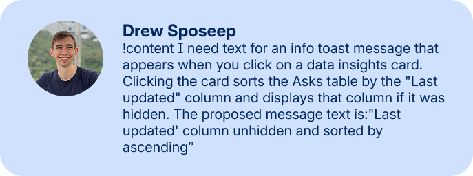 Drew Sposeep: !content I need text for an info toast message that appears when you click on a data insights card. Clicking the card sorts the Asks table by the "Last updated" column and displays that column if it was hidden. The proposed message text is:"Last updated' column unhidden and sorted by ascending”
