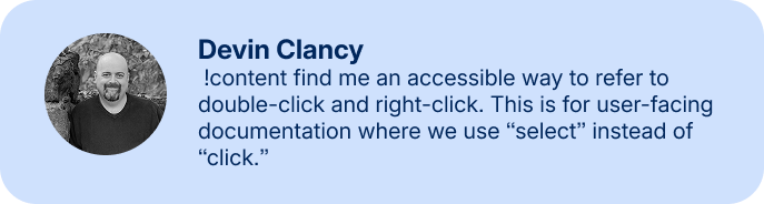 Devin Clancy: !content find me an accessible way to refer to double-click and right-click. This is for user-facing documentation where we use “select” instead of “click.”